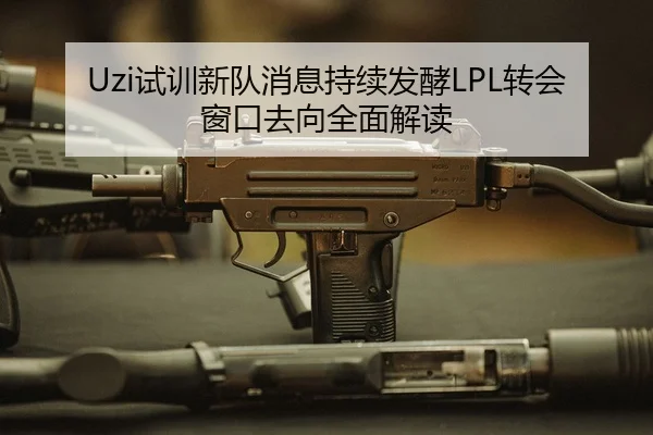 Uzi试训新队消息持续发酵LPL转会窗口去向全面解读